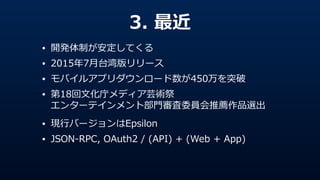 3.  最近
• 開発体制が安定してくる  
• 2015年年7⽉月台湾版リリース  
• モバイルアプリダウンロード数が450万を突破  
• 第18回⽂文化庁メディア芸術祭 
エンターテインメント部⾨門審査委員会推薦作品選出  
• 現⾏行行バージョンはEpsilon  
• JSON-‐‑‒RPC,  OAuth2  /  (API)  +  (Web  +  App)
 