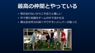最⾼高の仲間とやっている
• 毎⽇日会わないからこそ会うと嬉しい  
• 外で得た知識識をチームの中で活かせる  
• 類は友を呼ぶの如くやりやすいメンバーが揃った
 