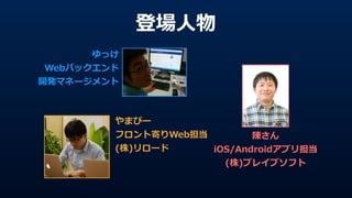 登場⼈人物
ゆっけ  
Webバックエンド  
開発マネージメント
やまぴー  
フロント寄りWeb担当  
(株)リロード
陳さん  
iOS/Androidアプリ担当  
(株)ブレイブソフト
 