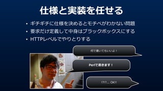 仕様と実装を任せる
• ギチギチに仕様を決めるとモチベがわかない問題  
• 要求だけ定義して中⾝身はブラックボックスにする  
• HTTPレベルでやりとりする
Perlで書きます！
何で書いてもいいよ！
!?!?...  OK!!
 