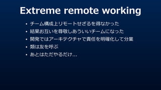 Extreme  remote  working
• チーム構成上リモートせざるを得なかった  
• 結果お互いを尊敬しあういいチームになった  
• 開発ではアーキテクチャで責任を明確化して分業  
• 類は友を呼ぶ  
• あとはただやるだけ...
 
