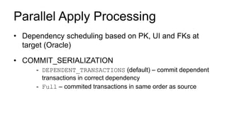 Parallel Apply Processing
• Dependency scheduling based on PK, UI and FKs at
target (Oracle)
• COMMIT_SERIALIZATION
- DEPENDENT_TRANSACTIONS (default) – commit dependent
transactions in correct dependency
- Full – commited transactions in same order as source
 
