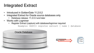 Integrated Extract
•  Introduced in GoldenGate 11.2.0.2
•  Integrated Extract for Oracle source databases only
•  Database release: 11.2.0.3 and later
•  Works with Logminer
•  Register Extract (capture) with database/logminer required
Example: GGSCI> register extract [ name ] database
Trail
Files
Capture
Oracle Database
 