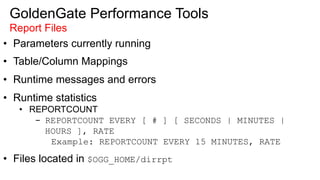 GoldenGate Performance Tools
Report Files
•  Parameters currently running
•  Table/Column Mappings
•  Runtime messages and errors
•  Runtime statistics
•  REPORTCOUNT
-  REPORTCOUNT EVERY [ # ] [ SECONDS | MINUTES |
HOURS ], RATE
Example: REPORTCOUNT EVERY 15 MINUTES, RATE
•  Files located in $OGG_HOME/dirrpt
 