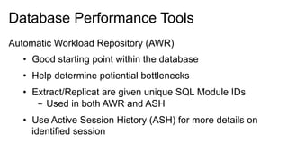 Database Performance Tools
Automatic Workload Repository (AWR)
•  Good starting point within the database
•  Help determine potiential bottlenecks
•  Extract/Replicat are given unique SQL Module IDs
-  Used in both AWR and ASH
•  Use Active Session History (ASH) for more details on
identified session
 