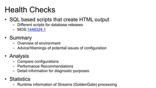 Health Checks
•  SQL based scripts that create HTML output
-  Different scripts for database releases
-  MOS:1448324.1
•  Summary
-  Overview of environment
-  Advice/Warnings of potential issues of configuration
•  Analysis
-  Compare configurations
-  Performance Recommendations
-  Detail information for diagnostic purposes
•  Statistics
-  Runtime information of Streams (GoldenGate) processing
 