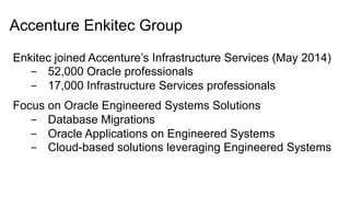 Accenture Enkitec Group
Enkitec joined Accenture’s Infrastructure Services (May 2014)
-  52,000 Oracle professionals
-  17,000 Infrastructure Services professionals
Focus on Oracle Engineered Systems Solutions
-  Database Migrations
-  Oracle Applications on Engineered Systems
-  Cloud-based solutions leveraging Engineered Systems
 