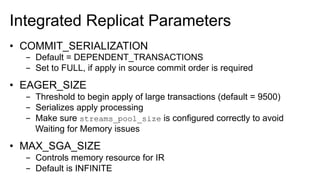 Integrated Replicat Parameters
•  COMMIT_SERIALIZATION
-  Default = DEPENDENT_TRANSACTIONS
-  Set to FULL, if apply in source commit order is required
•  EAGER_SIZE
-  Threshold to begin apply of large transactions (default = 9500)
-  Serializes apply processing
-  Make sure streams_pool_size is configured correctly to avoid
Waiting for Memory issues
•  MAX_SGA_SIZE
-  Controls memory resource for IR
-  Default is INFINITE
 