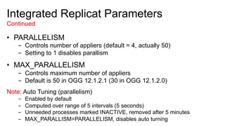 Integrated Replicat Parameters
Continued
•  PARALLELISM
-  Controls number of appliers (default = 4, actually 50)
-  Setting to 1 disables parallism
•  MAX_PARALLELISM
-  Controls maximum number of appliers
-  Default is 50 in OGG 12.1.2.1 (30 in OGG 12.1.2.0)
Note: Auto Tuning (parallelism)
-  Enabled by default
-  Computed over range of 5 intervals (5 seconds)
-  Unneeded processes marked INACTIVE, removed after 5 minutes
-  MAX_PARALLISM=PARALLELISM, disables auto turning
 