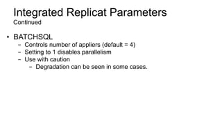 Integrated Replicat Parameters
Continued
•  BATCHSQL
-  Controls number of appliers (default = 4)
-  Setting to 1 disables parallelism
-  Use with caution
-  Degradation can be seen in some cases.
 