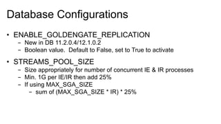 Database Configurations
•  ENABLE_GOLDENGATE_REPLICATION
-  New in DB 11.2.0.4/12.1.0.2
-  Boolean value. Default to False, set to True to activate
•  STREAMS_POOL_SIZE
-  Size appropriately for number of concurrent IE & IR processes
-  Min. 1G per IE/IR then add 25%
-  If using MAX_SGA_SIZE
-  sum of (MAX_SGA_SIZE * IR) * 25%
 