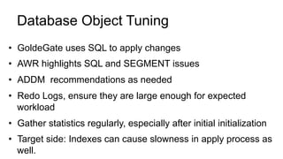 Database Object Tuning
•  GoldeGate uses SQL to apply changes
•  AWR highlights SQL and SEGMENT issues
•  ADDM recommendations as needed
•  Redo Logs, ensure they are large enough for expected
workload
•  Gather statistics regularly, especially after initial initialization
•  Target side: Indexes can cause slowness in apply process as
well.
 