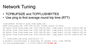 Network Tuning
•  TCPBUFSIZE and TCPFLUSHBYTES
•  Use ping to find average round trip time (RTT)
[oracle@oel dirrpt]$ ping fred.acme.com
PING fred.acme.com (192.168.65.68) 56(84) bytes of data.
64 bytes from fred.acme.com (192.168.65.68): icmp_seq=1 ttl=64 time=0.180 ms
64 bytes from fred.acme.com (192.168.65.68): icmp_seq=2 ttl=64 time=0.173 ms
64 bytes from fred.acme.com (192.168.65.68): icmp_seq=3 ttl=64 time=0.199 ms
64 bytes from fred.acme.com (192.168.65.68): icmp_seq=4 ttl=64 time=0.203 ms
^C
--- fred.acme.com ping statistics ---
4 packets transmitted, 4 received, 0% packet loss, time 3807ms
rtt min/avg/max/mdev = 0.173/0.188/0.203/0.021 ms
 