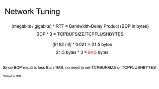 Network Tuning
(megabits / gigabits) * RTT = Bandwidth-Delay Product (BDP in bytes)
BDP * 3 = TCPBUFSIZE/TCPFLUSHBYTES
(8192 / 8) * 0.021 = 21.5 bytes
21.5 bytes * 3 = 64.5 bytes
Since BDP result is less than 1MB, no need to set TCPBUFSIZE or TCPFLUSHBYTES
*Default is 1MB
 