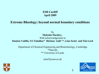 ESR Cardiff
                             April 2009

Extreme Rheology; beyond normal boundary conditions

                                    by
                            Malcolm Mackley,
                          With acknowledgement to
 Damien Vadillo, Tri Tuladhar* Dietmar Auhl **, Lino Scelci and Tim Lord

      Department of Chemical Engineering and Biotechnology, Cambridge
                                 *Xaar plc
                          ** University of Leeds

                             mrm5@cam.ac.uk



                                                       1
 