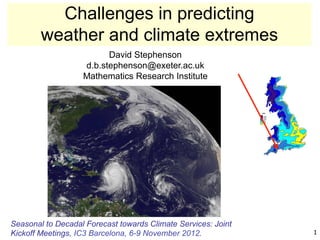 Challenges in predicting
        weather and climate extremes
                         David Stephenson
                   d.b.stephenson@exeter.ac.uk
                   Mathematics Research Institute




Seasonal to Decadal Forecast towards Climate Services: Joint
Kickoff Meetings, IC3 Barcelona, 6-9 November 2012.            1
 