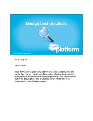 == STEVE ==


Thanks Bud.


I can’t stress enough how important it is to keep scalability front and
center from the very beginning of the project. Studies show – and I’m
sure you have all learned from painful experience – that key issues left
out of the design phase of a project are MUCH harder and more
expensive to correct in later phases.
 