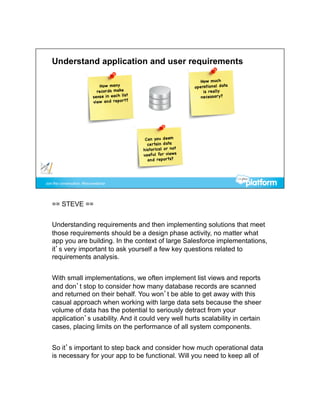 == STEVE ==


Understanding requirements and then implementing solutions that meet
those requirements should be a design phase activity, no matter what
app you are building. In the context of large Salesforce implementations,
it’s very important to ask yourself a few key questions related to
requirements analysis.


With small implementations, we often implement list views and reports
and don’t stop to consider how many database records are scanned
and returned on their behalf. You won’t be able to get away with this
casual approach when working with large data sets because the sheer
volume of data has the potential to seriously detract from your
application’s usability. And it could very well hurts scalability in certain
cases, placing limits on the performance of all system components.


So it’s important to step back and consider how much operational data
is necessary for your app to be functional. Will you need to keep all of
 