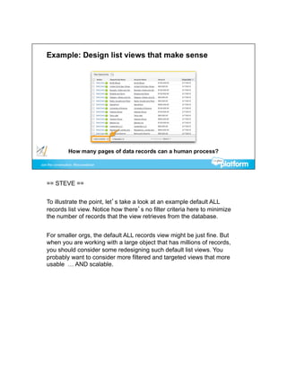 == STEVE ==


To illustrate the point, let’s take a look at an example default ALL
records list view. Notice how there’s no filter criteria here to minimize
the number of records that the view retrieves from the database.


For smaller orgs, the default ALL records view might be just fine. But
when you are working with a large object that has millions of records,
you should consider some redesigning such default list views. You
probably want to consider more filtered and targeted views that more
usable … AND scalable.
 