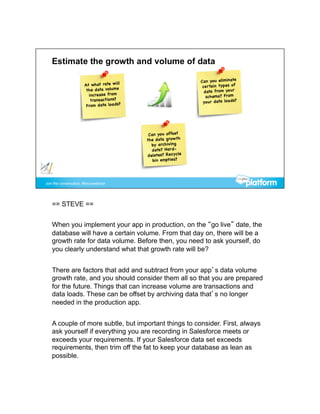 == STEVE ==


When you implement your app in production, on the “go live” date, the
database will have a certain volume. From that day on, there will be a
growth rate for data volume. Before then, you need to ask yourself, do
you clearly understand what that growth rate will be?


There are factors that add and subtract from your app’s data volume
growth rate, and you should consider them all so that you are prepared
for the future. Things that can increase volume are transactions and
data loads. These can be offset by archiving data that’s no longer
needed in the production app.


A couple of more subtle, but important things to consider. First, always
ask yourself if everything you are recording in Salesforce meets or
exceeds your requirements. If your Salesforce data set exceeds
requirements, then trim off the fat to keep your database as lean as
possible.
 