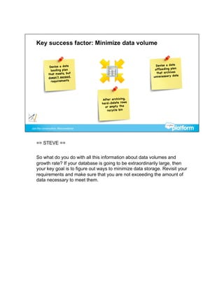 == STEVE ==


So what do you do with all this information about data volumes and
growth rate? If your database is going to be extraordinarily large, then
your key goal is to figure out ways to minimize data storage. Revisit your
requirements and make sure that you are not exceeding the amount of
data necessary to meet them.
 
