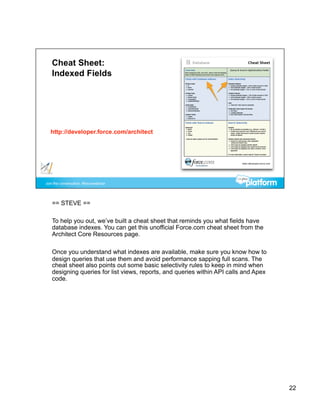 == STEVE ==

To help you out, we’ve built a cheat sheet that reminds you what fields have
database indexes. You can get this unofficial Force.com cheat sheet from the
Architect Core Resources page.

Once you understand what indexes are available, make sure you know how to
design queries that use them and avoid performance sapping full scans. The
cheat sheet also points out some basic selectivity rules to keep in mind when
designing queries for list views, reports, and queries within API calls and Apex
code.




                                                                                   22
 