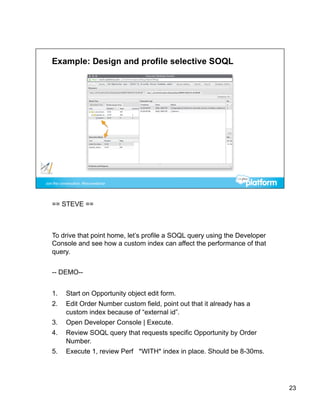 == STEVE ==



To drive that point home, let’s profile a SOQL query using the Developer
Console and see how a custom index can affect the performance of that
query.


-- DEMO--


1.    Start on Opportunity object edit form.
2.    Edit Order Number custom field, point out that it already has a
      custom index because of “external id”.
3.    Open Developer Console | Execute.
4.    Review SOQL query that requests specific Opportunity by Order
      Number.
5.    Execute 1, review Perf *WITH* index in place. Should be 8-30ms.




                                                                           23
 