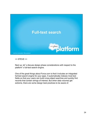 == STEVE ==


Next up, let’s discuss design phase considerations with respect to the
platform’s full-text search engine.


One of the great things about Force.com is that it includes an integrated
full-text search engine for your apps. It automatically indexes most text
fields so that your users can build cross-object searches and quickly find
records that contain strings of interest. But when data volumes get
extreme, there are some design best practices to be aware of.




                                                                             24
 