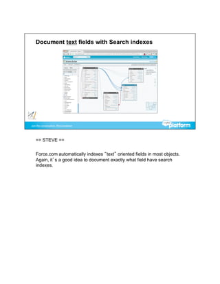 == STEVE ==


Force.com automatically indexes “text” oriented fields in most objects.
Again, it’s a good idea to document exactly what field have search
indexes.
 