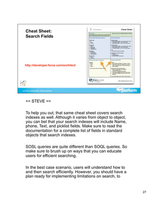 == STEVE ==

To help you out, that same cheat sheet covers search
indexes as well. Although it varies from object to object,
you can bet that your search indexes will include Name,
phone, Text, and picklist fields. Make sure to read the
documentation for a complete list of fields in standard
objects that search indexes.

SOSL queries are quite different than SOQL queries. So
make sure to brush up on ways that you can educate
users for efficient searching.

In the best case scenario, users will understand how to
and then search efficiently. However, you should have a
plan ready for implementing limitations on search, to


                                                             27
 