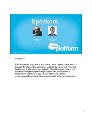 == BUD ==


For introductions, my name is Bud Vieira. I joined Salesforce as Product
Manager for Sharing four years ago, and recently moved into Technical
Enablement. I’ll be joined here today by Steve Bobrowski – Steve is a
major force in spreading knowledge of the Force.com platform to
development audiences. If you’ve ever attended a killer dev
presentation at Dreamforce, chances are good that he had a hand in it.




                                                                           3
 