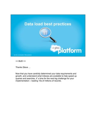 == BUD ==


Thanks Steve …


Now that you have carefully determined your data requirements and
growth, and understand what indexes are available to help speed up
queries and searches, it’s time for the next big challenge for your
implementation – loading 10s of millions of records.
 
