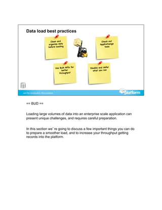 == BUD ==


Loading large volumes of data into an enterprise scale application can
present unique challenges, and requires careful preparation.


In this section we’re going to discuss a few important things you can do
to prepare a smoother load, and to increase your throughput getting
records into the platform.
 