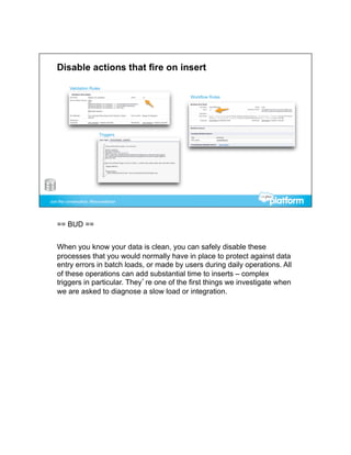 == BUD ==


When you know your data is clean, you can safely disable these
processes that you would normally have in place to protect against data
entry errors in batch loads, or made by users during daily operations. All
of these operations can add substantial time to inserts – complex
triggers in particular. They’re one of the first things we investigate when
we are asked to diagnose a slow load or integration.
 