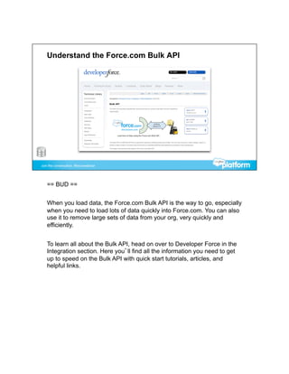 == BUD ==


When you load data, the Force.com Bulk API is the way to go, especially
when you need to load lots of data quickly into Force.com. You can also
use it to remove large sets of data from your org, very quickly and
efficiently.


To learn all about the Bulk API, head on over to Developer Force in the
Integration section. Here you’ll find all the information you need to get
up to speed on the Bulk API with quick start tutorials, articles, and
helpful links.
 