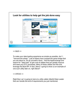 == BUD ==


To make your data loading experience as simple as possible, don’t
“reinvent the wheel.” Lots of others have crossed the same bridge that
you are about to. So do yourself a favor: Visit the AppExchange and
search for “data load” to get a list of utilities that can greatly improve
and ease your ETL processes. Many of these utilities are free and
leverage the Bulk API. In fact, Steve’s going to show us an example of
one such utility later on, right Steve?


== STEVE ==


Right Bud, we’re going to look at a utility called Jitterbit Data Loader
that can handle the kind of requirements you just mentioned.
 