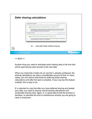 == BUD ==


Another thing you need to anticipate when loading data is the time that
will be spent giving users access to the new data.


When you insert lots of data into an org that’s already configured, the
sharing calculations can take a considerable amount of time. In many
cases, you can reduce load times by deferring these sharing
calculations until after the load is complete. If your org has this feature
enabled, this is easy to do.


It’s important to note that after you have deferred sharing and loaded
your data, you need to resume normal sharing calculations and
recalculate sharing rules. Again, it’s a good idea to test the process in
Sandbox, to estimate the kind of maintenance window you are going to
need in production.
 