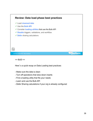 == BUD ==


Here’s a quick recap on Data Loading best practices:


-  Make sure the data is clean
-  Turn off operations that slow down inserts
-  Find a loading utility that fits your needs
-  Learn and use the Bulk API
-  Defer Sharing calculations if your org is already configured




                                                                  38
 