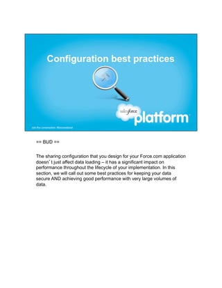 == BUD ==


The sharing configuration that you design for your Force.com application
doesn’t just affect data loading – it has a significant impact on
performance throughout the lifecycle of your implementation. In this
section, we will call out some best practices for keeping your data
secure AND achieving good performance with very large volumes of
data.
 