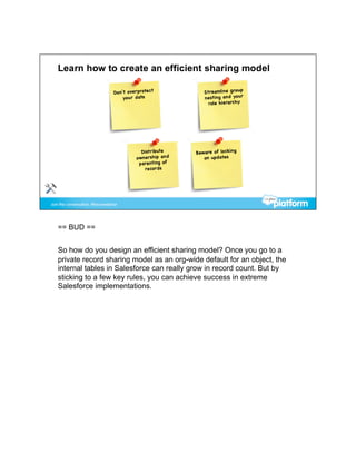 == BUD ==


So how do you design an efficient sharing model? Once you go to a
private record sharing model as an org-wide default for an object, the
internal tables in Salesforce can really grow in record count. But by
sticking to a few key rules, you can achieve success in extreme
Salesforce implementations.
 