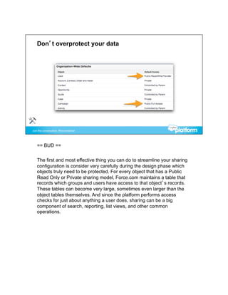 == BUD ==


The first and most effective thing you can do to streamline your sharing
configuration is consider very carefully during the design phase which
objects truly need to be protected. For every object that has a Public
Read Only or Private sharing model, Force.com maintains a table that
records which groups and users have access to that object’s records.
These tables can become very large, sometimes even larger than the
object tables themselves. And since the platform performs access
checks for just about anything a user does, sharing can be a big
component of search, reporting, list views, and other common
operations.
 