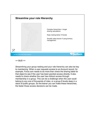 == BUD ==


Streamlining your group nesting and your role hierarchy can also be key
to maintaining. When a user requests access to an Account record, for
example, Force.com needs to do more than check the sharing table for
that object to see if the user has been granted access directly. It also
needs to check whether the user has indirect access through
membership in a group. This can be a challenge when the user could
belong to any one of thousands of roles, or a group 8 levels deep in a
stack of public groups. So the leaner you can make these hierarchies,
the faster those access decisions can be made.
 