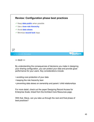 == BUD ==


By understanding the consequences of decisions you make in designing
your sharing configuration, you can protect your data and provide good
performance for your users. Key considerations include:


•  avoiding over-protection of your data
•  keeping the role hierarchy lean
•  preventing data skews on ownership and parent / child relationships


For more detail, check out the paper Designing Record Access for
Enterprise Scale, linked from the Architect Core Resources page.


With that, Steve, can you take us through the next and final phase of
best practices?




                                                                         45
 