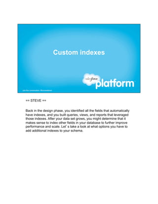 == STEVE ==


Back in the design phase, you identified all the fields that automatically
have indexes, and you built queries, views, and reports that leveraged
those indexes. After your data set grows, you might determine that it
makes sense to index other fields in your database to further improve
performance and scale. Let’s take a look at what options you have to
add additional indexes to your schema.
 