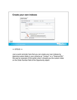 == STEVE ==


Just a quick reminder here that you can create your own indexes by
deeming custom fields in your schema as “Unique” or a “External IDs”.
We saw an example of this earlier when I showed you the custom index
on the Order Number field of the Opportunity object.
 