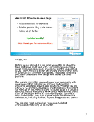 == BUD ==

Before we get started, I’d like to tell you a little bit about the
team that Steve and I work with. Technical Enablement is a
group within salesforce.com’s Customer Centric Engineering
(CCE ) team. We are a bunch of software engineers that think
of ourselves as “architect evangelists,” dedicated to helping
you better understand how things work inside our cloud
platform.

Our team is committed to providing our user community with
great content that will help you architect and maintain
awesome Salesforce cloud-based solutions. Whether you are
a CIO, CTO, architect, developer, or administrator, the content
we manage on the Architect Core Resource page is a valuable
resource that we want you to know about. Make sure to check
it out on Developer Force. It’s a dynamic page, updated at
least once a week, that’s your index to featured content for
architecture, including Articles, Papers, Blog posts and events.

You can also meet our team of Force.com Architect
evangelists by following us on Twitter.



                                                                     5
 