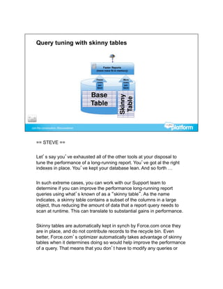 == STEVE ==


Let’s say you’ve exhausted all of the other tools at your disposal to
tune the performance of a long-running report. You’ve got al the right
indexes in place. You’ve kept your database lean. And so forth …


In such extreme cases, you can work with our Support team to
determine if you can improve the performance long-running report
queries using what’s known of as a “skinny table”. As the name
indicates, a skinny table contains a subset of the columns in a large
object, thus reducing the amount of data that a report query needs to
scan at runtime. This can translate to substantial gains in performance.


Skinny tables are automatically kept in synch by Force.com once they
are in place, and do not contribute records to the recycle bin. Even
better, Force.com’s optimizer automatically takes advantage of skinny
tables when it determines doing so would help improve the performance
of a query. That means that you don’t have to modify any queries or
 
