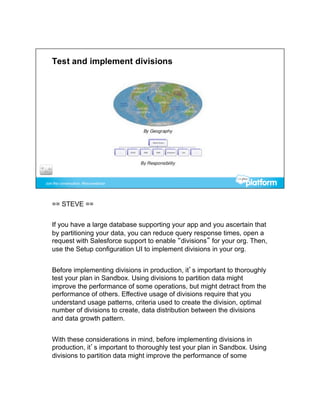 == STEVE ==


If you have a large database supporting your app and you ascertain that
by partitioning your data, you can reduce query response times, open a
request with Salesforce support to enable “divisions” for your org. Then,
use the Setup configuration UI to implement divisions in your org.


Before implementing divisions in production, it’s important to thoroughly
test your plan in Sandbox. Using divisions to partition data might
improve the performance of some operations, but might detract from the
performance of others. Effective usage of divisions require that you
understand usage patterns, criteria used to create the division, optimal
number of divisions to create, data distribution between the divisions
and data growth pattern.


With these considerations in mind, before implementing divisions in
production, it’s important to thoroughly test your plan in Sandbox. Using
divisions to partition data might improve the performance of some
 