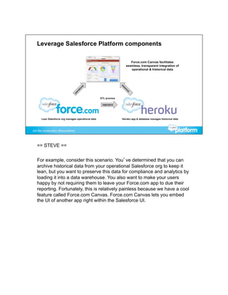 == STEVE ==


For example, consider this scenario. You’ve determined that you can
archive historical data from your operational Salesforce org to keep it
lean, but you want to preserve this data for compliance and analytics by
loading it into a data warehouse. You also want to make your users
happy by not requiring them to leave your Force.com app to due their
reporting. Fortunately, this is relatively painless because we have a cool
feature called Force.com Canvas. Force.com Canvas lets you embed
the UI of another app right within the Salesforce UI.
 