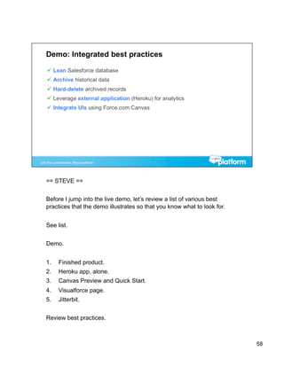 == STEVE ==


Before I jump into the live demo, let’s review a list of various best
practices that the demo illustrates so that you know what to look for.


See list.


Demo.


1.    Finished product.
2.    Heroku app, alone.
3.    Canvas Preview and Quick Start.
4.    Visualforce page.
5.    Jitterbit.


Review best practices.



                                                                         58
 